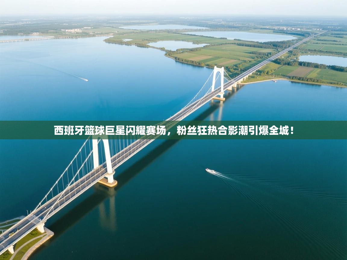 西班牙篮球巨星闪耀赛场，粉丝狂热合影潮引爆全城！  第1张